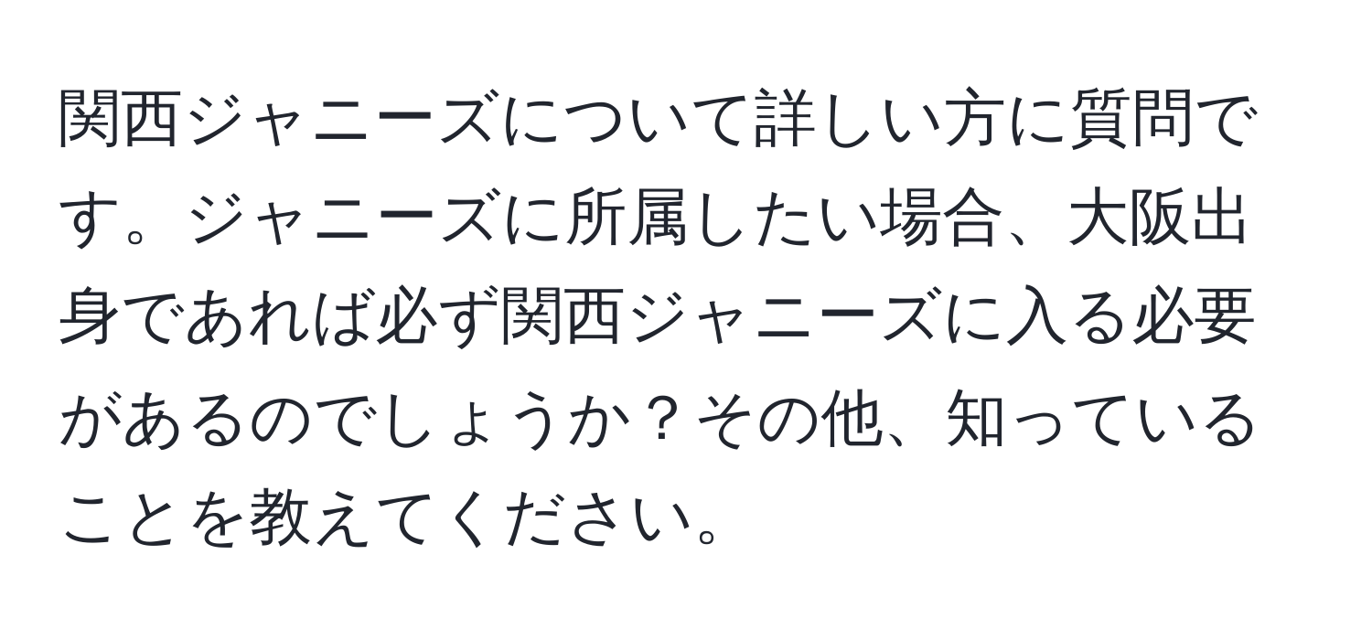 関西ジャニーズについて詳しい方に質問です。ジャニーズに所属したい場合、大阪出身であれば必ず関西ジャニーズに入る必要があるのでしょうか？その他、知っていることを教えてください。