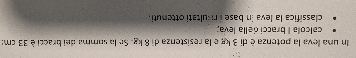 In una leva la potenza è di 3 kg e la resistenza di 8 kg. Se la somma dei bracci è 33 cm : 
calcola I bracci della leva; 
classifica la leva in base i risultati ottenuti.