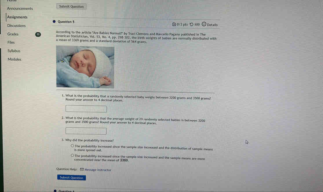 Announcements Submit Question
Assignments
Question 5
Discussions □ 0/3 pts ○100 Details
According to the article "Are Babies Normal?" by Traci Clemons and Marcello Pagano published in The
Grades American Statistician, Vol. 53, No. 4, pp. 298-302, the birth weights of bables are normally distributed with
Files
a mean of 3369 grams and a standard deviation of 564 grams.
Syllabus
Modules
1. What is the probability that a randomly selected baby weighs between 3200 grams and 3500 grams?
Round your answer to 4 decimal places.
2. What is the probability that the average weight of 29 randomly selected babies is between 3200
grams and 3500 grams? Round your answer to 4 decimal places.
3. Why did the probability increase?
The probability increased since the sample size increased and the distribution of sample means
is more spread out.
The probability increased since the sample size increased and the sample means are more
concentrated near the mean of 3369.
Question Help: 2 Message instructor
Submit Question