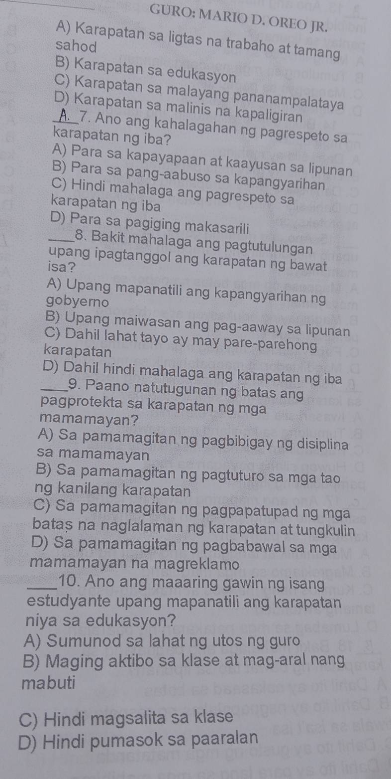 GURO: MARIO D. OREO JR.
A) Karapatan sa ligtas na trabaho at tamang
sahod
B) Karapatan sa edukasyon
C) Karapatan sa malayang pananampalataya
_D) Karapatan sa malinis na kapaligiran
A. 7. Ano ang kahalagahan ng pagrespeto sa
karapatan ng iba?
A) Para sa kapayapaan at kaayusan sa lipunan
B) Para sa pang-aabuso sa kapangyarihan
C) Hindi mahalaga ang pagrespeto sa
karapatan ng iba
D) Para sa pagiging makasarili
_8. Bakit mahalaga ang pagtutulungan
upang ipagtanggol ang karapatan ng bawat
isa?
A) Upang mapanatili ang kapangyarihan ng
gobyerno
B) Upang maiwasan ang pag-aaway sa lipunan
C) Dahil lahat tayo ay may pare-parehong
karapatan
D) Dahil hindi mahalaga ang karapatan ng iba
_9. Paano natutugunan ng batas ang
pagprotekta sa karapatan ng mga
mamamayan?
A) Sa pamamagitan ng pagbibigay ng disiplina
sa mamamayan
B) Sa pamamagitan ng pagtuturo sa mga tao
ng kanilang karapatan
C) Sa pamamagitan ng pagpapatupad ng mga
bataș na naglalaman ng karapatan at tungkulin
D) Sa pamamagitan ng pagbabawal sa mga
mamamayan na magreklamo
_10. Ano ang maaaring gawin ng isang
estudyante upang mapanatili ang karapatan
niya sa edukasyon?
A) Sumunod sa lahat ng utos ng guro
B) Maging aktibo sa klase at mag-aral nang
mabuti
C) Hindi magsalita sa klase
D) Hindi pumasok sa paaralan