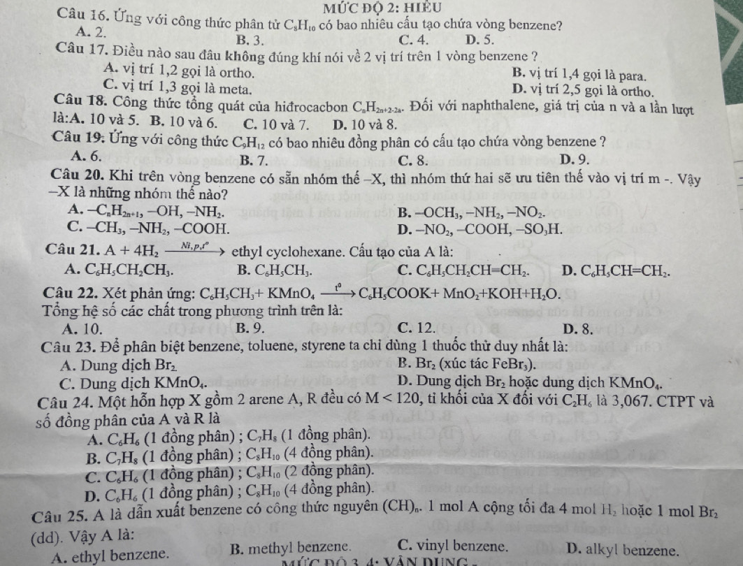 10°C * độ 2: hiểu
Câu 16. Ứng với công thức phân tử C_8H_10 6 có bao nhiêu cấu tạo chứa vòng benzene?
A. 2. B. 3. C. 4. D. 5.
Câu 17. Điều nào sau đâu không đúng khí nói về 2 vị trí trên 1 vòng benzene ?
A. vị trí 1,2 gọi là ortho.
B. vị trí 1,4 gọi là para.
C. vị trí 1,3 gọi là meta. D. vị trí 2,5 gọi là ortho.
Câu 18. Công thức tổng quát của hiđrocacbon C_nH_2n+2-2a. Đối với naphthalene, giá trị của n và a lần lượt
là:A. 10 và 5. B. 10 và 6. C. 10 và 7. D. 10 và 8.
Câu 19: Ứng với công thức C_9H_12 có bao nhiêu đồng phân có cấu tạo chứa vòng benzene ?
A. 6. B. 7. C. 8. D. 9.
Câu 20. Khi trên vòng benzene có sẵn nhóm thế −X, thì nhóm thứ hai sẽ ưu tiên thế vào vị trí m -. Vậy
-X là những nhóm thế nào?
A. -C_nH_2n+1,-OH,-NH_2. B. -OCH_3,-NH_2,-NO_2.
C. -CH_3,-NH_2,-COOH. D. -NO_2,-COOH,-SO_3H.
Câu 21.A+4H_2xrightarrow Ni_1p.r° ethyl cyclohexane. Cấu tạo của A là:
A. C_6H_5CH_2CH_3. B. C_6H_5CH_3. C. C_6H_5CH_2CH=CH_2. D. C_6H_5CH=CH_2.
Câu 22. Xét phản ứng: C_6H_5CH_3+KMnO_4xrightarrow t^0C_6H_5COOK+MnO_2+KOH+H_2O.
Tổng hệ số các chất trong phương trình trên là:
A. 10. B. 9. C. 12. D. 8.
Câu 23. Để phân biệt benzene, toluene, styrene ta chỉ dùng 1 thuốc thử duy nhất là:
A. Dung dịch Br_2. B. Br_2 (xúc tác FeBr_3).
C. Dung dịch KMnO_4. D. Dung dịch Br_2 hoặc dung dịch K MnO_4.
Câu 24. Một hỗn hợp X gồm 2 arene A, R đều có M<120</tex> , tỉ khối của X đối với C_2H_6 là 3,067. CTPT và
số đồng phân của A và R là
A. C_6H_6 (1 đồng phân) ; C_7H_8 (1 đồng phân).
B. C_7H_8 (1 đồng phân) ; C_8H_10 (4 đồng phân).
C. C_6H_6 (1 đồng phân) ; C_8H_10 (2 đồng phân).
D. C_6H_6 (1 đồng phân) ; C_8H_10 (4 đồng phân).
Câu 25. A là dẫn xuất benzene có công thức nguyên (CH),. 1 mol A cộng tối đa 4 mol H_2 hoặc 1 mol
(dd). Vậy A là: Br_2
A. ethyl benzene. B. methyl benzene. C. vinyl benzene. D. alkyl benzene.