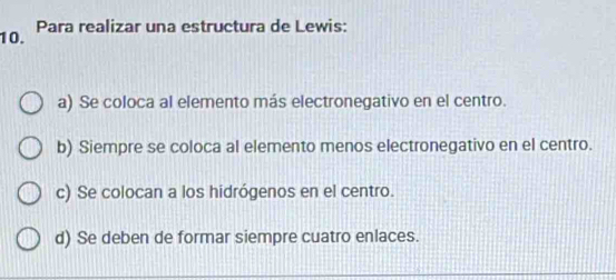 Para realizar una estructura de Lewis:
a) Se coloca al elemento más electronegativo en el centro.
b) Siempre se coloca al elemento menos electronegativo en el centro.
c) Se colocan a los hidrógenos en el centro.
d) Se deben de formar siempre cuatro enlaces.