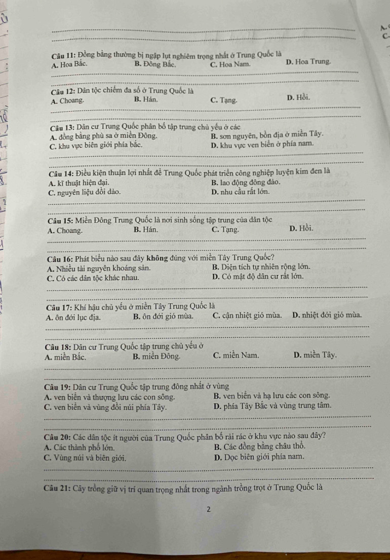 Đồng bằng thường bị ngập lụt nghiêm trọng nhất ở Trung Quốc là
_
A. Hoa Bắc. B. Đông Bắc. C. Hoa Nam. D. Hoa Trung.
_
Câu 12: Dân tộc chiếm đa số ở Trung Quốc là
_
A. Choang. B. Hán. C. Tạng. D. Hồi.
_
Câu 13: Dân cư Trung Quốc phân bố tập trung chủ yếu ở các
A. đồng bằng phù sa ở miền Đông.
_
C. khu vực biên giới phía bắc. B. sơn nguyên, bồn địa ở miền Tây.
D. khu vực ven biển ở phía nam.
_
Câu 14: Điều kiện thuận lợi nhất đề Trung Quốc phát triển công nghiệp luyện kim đen là
A. kĩ thuật hiện đại. B. lao động đông đảo.
_
C. nguyên liệu dồi dào. D. nhu cầu rất lớn.
_
Câu 15: Miền Đông Trung Quốc là nơi sinh sống tập trung của dân tộc
_
A. Choang. B. Hán. C. Tạng. D. Hồi.
_
Câu 16: Phát biểu nào sau đây không đúng với miền Tây Trung Quốc?
A. Nhiều tài nguyên khoáng sản. B. Diện tích tự nhiên rộng lớn.
_
C. Có các dân tộc khác nhau. D. Có mật độ dân cư rất lớn.
_
Câu 17: Khí hậu chủ yếu ở miền Tây Trung Quốc là
_
A. ôn đới lục địa. B. ôn đới gió mùa. C. cận nhiệt gió mùa. D. nhiệt đới gió mùa.
_
Câu 18: Dân cư Trung Quốc tập trung chủ yếu ở
_
A. miền Bắc. B. miền Đông. C. miền Nam. D. miền Tây.
_
Câu 19: Dân cư Trung Quốc tập trung đông nhất ở vùng
A. ven biển và thượng lưu các con sông. B. ven biển và hạ lưu các con sông.
_
C. ven biển và vùng đồi núi phía Tây. D. phía Tây Bắc và vùng trung tâm.
_
Câu 20: Các dân tộc ít người của Trung Quốc phân bố rải rác ở khu vực nào sau đây?
A. Các thành phố lớn. B. Các đồng bằng châu thổ.
_
C. Vùng núi và biên giới. D. Dọc biên giới phía nam.
_
Câu 21: Cây trồng giữ vị trí quan trọng nhất trong ngành trồng trọt ở Trung Quốc là
2