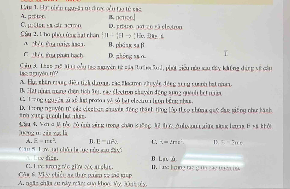 Hạt nhân nguyên tử được cấu tạo từ các
A. prôton. B. notron.
C. prôton và các notron. D. prôton, notron và electron.
Câu 2. Cho phản ứng hạt nhân _1^(2H+_1^2H *He. Đây là
A. phản ứng nhiệt hạch. B. phóng xạ β.
C. phản ứng phân hạch. D. phóng xa α.
Câu 3. Theo mô hình cấu tạo nguyên tử của Rutherford, phát biểu nào sau đây không đúng về cấu
tạo nguyên tử?
A. Hạt nhân mang điện tích dương, các êlectron chuyển động xung quanh hạt nhân.
B. Hạt nhân mang điện tích âm, các êlectron chuyển động xung quanh hạt nhân.
C. Trong nguyên tử số hạt proton và số hạt electron luôn bằng nhau.
D. Trong nguyên tử các êlectron chuyển động thành từng lớp theo những quỹ đạo giống như hành
tinh xung quanh hạt nhân.
Câu 4. Với c là tốc độ ánh sáng trong chân không, hệ thức Anhxtanh giữa năng lượng E và khối
lượng m của vật là
A. E=mc^2). B. E=m^2c. C. E=2mc^2. D. E=2mc. 
Câu 5. Lực hạt nhân là lực nào sau đây?
A. Lực điện, B. Lực từ.
C. Lực tương tác giữa các nuclôn. D. Lực lượng tác giữa các thiên ha.
Câu 6. Việc chiếu xạ thực phẩm có thể giúp
A. ngăn chăn sự nảy mầm của khoai tây, hành tây.