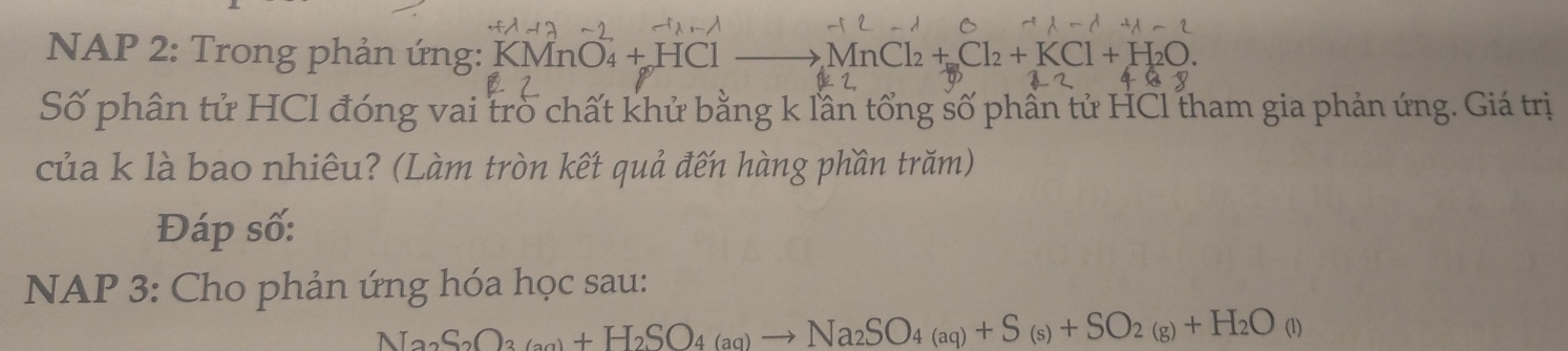 NAP 2: Trong phản ứng: KMnO_4+HCl MnCl_2+Cl_2+KCl+H_2O. 
Số phân tử HCl đóng vai trò chất khử bằng k lần tổng số phần tử HCl tham gia phản ứng. Giá trị 
của k là bao nhiêu? (Làm tròn kết quả đến hàng phần trăm) 
Đáp số: 
NAP 3: Cho phản ứng hóa học sau:
Na_2S_2O_3(_3a_4)+H(aq)to Na_2SO_4(aq)+S_(s)+SO_+S_(s)+SO_2(g)+H_2O(l)