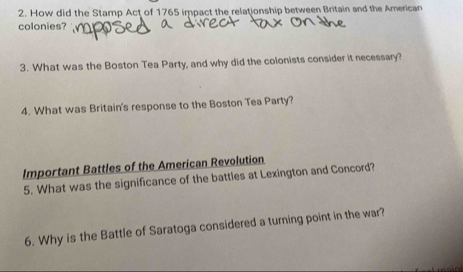 How did the Stamp Act of 1765 impact the relationship between Britain and the American 
colonies? 
3. What was the Boston Tea Party, and why did the colonists consider it necessary? 
4. What was Britain's response to the Boston Tea Party? 
Important Battles of the American Revolution 
5. What was the significance of the battles at Lexington and Concord? 
6. Why is the Battle of Saratoga considered a turning point in the war?