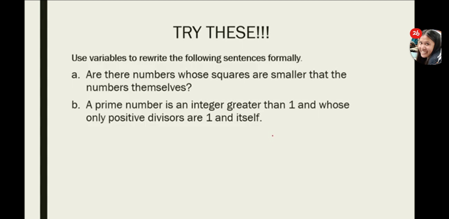 TRY THESE!!! 
26 
Use variables to rewrite the following sentences formally. 
a. Are there numbers whose squares are smaller that the 
numbers themselves? 
b. A prime number is an integer greater than 1 and whose 
only positive divisors are 1 and itself.