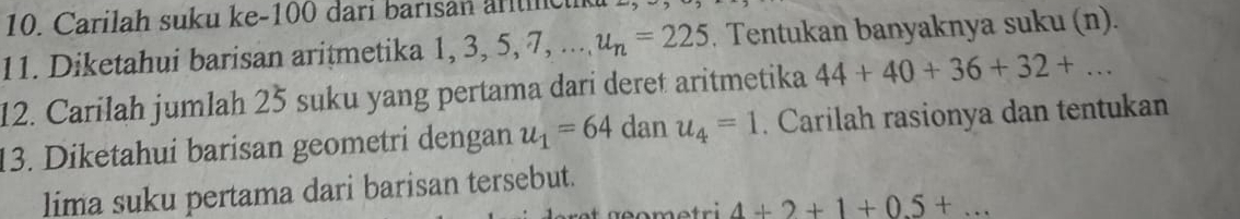 Carilah suku ke- 100 dari barisan ar lc 
11. Diketahui barisan aritmetika 1, 3, 5, 7, ... u_n=225. Tentukan banyaknya suku (n). 
12. Carilah jumlah 25 suku yang pertama dari deret aritmetika 44+40+36+32+... 
13. Diketahui barisan geometri dengan u_1=64 dan u_4=1. Carilah rasionya dan tentukan 
lima suku pertama dari barisan tersebut. 
om etri 4+2+1+0.5+...