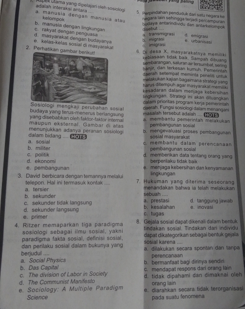 a n s jawasan yang palng 
adalah interaksi antara ....
). AspeR utama yang dipelajari oleh sosiolog 5. Perpindahan penduduk dari satu negara ke
a. manusia dengan manusia atau
negara lain sehingga terjadi percampuran
kelompok budaya antarindividu dan antarkelompok
b. manusia dengan lingkungan disebut .... d. emigrasi
c. rakyat dengan penguasa a. transmigrasi eurbanisas
d. masyarakat dengan budayanya
b. migrasi
e, kelas-kelas sosial di masyarakat
c. imigrasi
2. Perhatikan g 6. Di desa X, masyarakatnya memiliki
kebiasaan tidak baik. Sampah dibuang
sembarangan, saluran air tersumbat, sering
banjir, dan terkesan kumuh. Pemerintan
daerah setempat meminta peneliti untuk
melakukan kajian bagaimana strategi yang
harus ditempuh agar masyarakat memilik i
kesadaran dalam menjaga kebersihan
lingkungan. Strategi ini akan dituangkan
dalam prioritas program kerja pemerintah
gkaji perubahan sosial daerah. Fungsi sosiologi dalam menangani
budaya yang terus-menerus berlangsung masalah tersebut adaiah .... HOTS
yang disebabkan oleh faktor-faktor internal a. membantu pemerintah melakukan
maupun eksternal. Gambar di atas pembangunan sosial
menunjukkan adanya peranan sosiolog b. mengevaluasi proses pembangunan
dalam bidang .... HOTS sosial masyaraka
a. sosial c. membantu dalam perençanaan
b. militer pembangunan sosial
c. politik d. memberikan data tentang orang yang
d. ekonomi berperilaku tidak baik
e. pembangunan e. menjaga kebersihan dan kenyamanan
lingkungan
3. David berbicara dengan temannya melalui 7. Hukuman yang diterima seseorang
telepon. Hal ini termasuk kontak ....
a. tersier menandakan bahwa ia telah melakukan
b. sekunder sebuah ....
c. sekunder tidak langsung a. prestasi d. tanggung jawab
d. sekunder langsung b. kesalahan e. inovasi
e. primer c. tugas
4. Ritzer memaparkan tiga paradigma 8. Gejala sosial dapat dikenali dalam bentuk
sosiologi sebagai ilmu sosial, yakni tindakan sosial. Tindakan dari individu
paradigma fakta sosial, definisi sosial, dapat dikategorikan sebagai bentuk gejala
dan perilaku sosial dalam bukunya yang sosial karena ....
berjudul .... a. dilakukan secara spontan dan tanpa
a. Social Physics perencanaan
b. Das Capital b. bermanfaat bagi dirinya sendiri
c. The division of Labor in Society c. mendapat respons dari orang lain
d. The Communist Manifesto d. tidak dipahami dan dimaknai oleh
orang lain
e. Sociology: A Multiple Paradigm e. diarahkan secara tidak terorganisasi
Science pada suatu fenomena