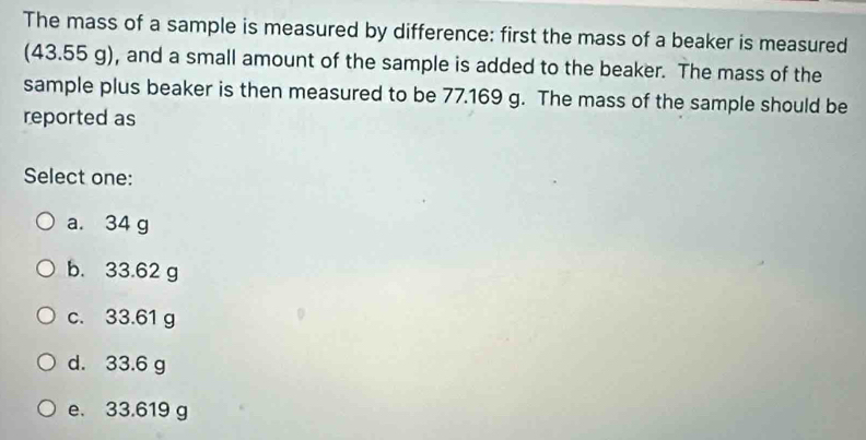 The mass of a sample is measured by difference: first the mass of a beaker is measured
(43.55 g), and a small amount of the sample is added to the beaker. The mass of the
sample plus beaker is then measured to be 77.169 g. The mass of the sample should be
reported as
Select one:
a. 34 g
b. 33.62 g
c. 33.61 g
d. 33.6 g
e. 33.619 g