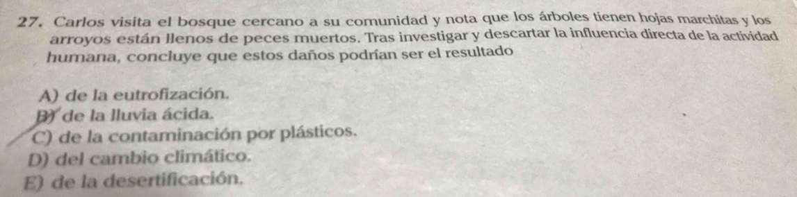 Carlos visita el bosque cercano a su comunidad y nota que los árboles tienen hojas marchitas y los
arroyos están llenos de peces muertos. Tras investigar y descartar la influencia directa de la actividad
humana, concluye que estos daños podrían ser el resultado
A) de la eutrofización.
) de la lluvia ácida.
C) de la contaminación por plásticos.
D) del cambio climático.
E) de la desertificación.