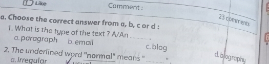 Like Comment :
23 comments
a. Choose the correct answer from a, b, c or d :
1. What is the type of the text ? A/An _，
a. paragraph b. email c. blog
2. The underlined word "normal" means " _" .
d. biography
a. irregular