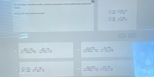 As a first step, Shandrel rewrites a division expression as the multiplication expression
shown
What is the most useful next step?
 (x^2+12x)/x^2-144 ·  (x^2+6x-16)/x^2+8x 
 (x^2+12x)/x^2-144 ·  (x^2+8x)/x^2+6x-18 
 (x(x+12))/(x+12)(x-12) ·  (x(x+8))/(x-2)(x+8) 
 (x(x+12))/(x-12)(x-12) ·  (x(x+8))/(x-2)(x+8) 
 (x^2+12x)/x^2-144 ·  (x^4+8x)/x^2+6x-16 
 (x(x+12))/(x≥slant 12)(x-12) ·  (x(x+8))/(x+2)(x-8) 