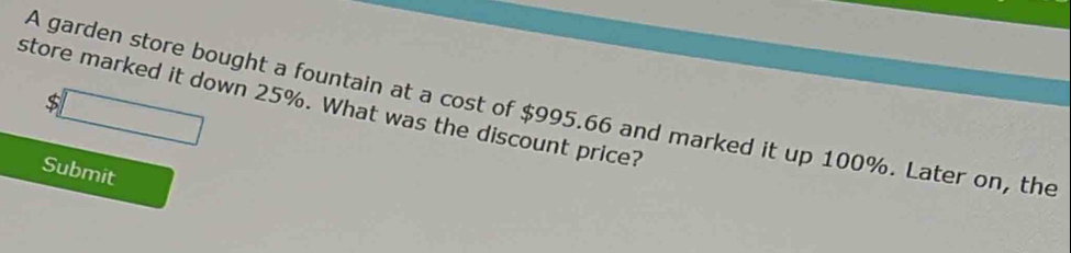 5□ 
store marked it down 25%. What was the discount price? 
A garden store bought a fountain at a cost of $995.66 and marked it up 100%. Later on, the 
Submit