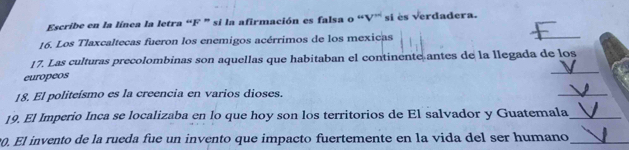 Escribe en la línea la letra “F ” si la afirmación es falsa o “V’ si ès verdadera. 
16. Los Tlaxcaltecas fueron los enemigos acérrimos de los mexicas 
_ 
17. Las culturas precolombinas son aquellas que habitaban el continente antes de la llegada de los 
europeos 
18. El politeísmo es la creencia en varios dioses. 
_ 
19. El Imperio Inca se localizaba en lo que hoy son los territorios de El salvador y Guatemala_ 
0. El invento de la rueda fue un invento que impacto fuertemente en la vida del ser humano_