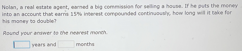 Nolan, a real estate agent, earned a big commission for selling a house. If he puts the money 
into an account that earns 15% interest compounded continuously, how long will it take for 
his money to double? 
Round your answer to the nearest month.
□ years and □ months