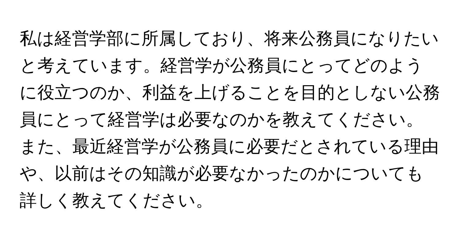 私は経営学部に所属しており、将来公務員になりたいと考えています。経営学が公務員にとってどのように役立つのか、利益を上げることを目的としない公務員にとって経営学は必要なのかを教えてください。また、最近経営学が公務員に必要だとされている理由や、以前はその知識が必要なかったのかについても詳しく教えてください。