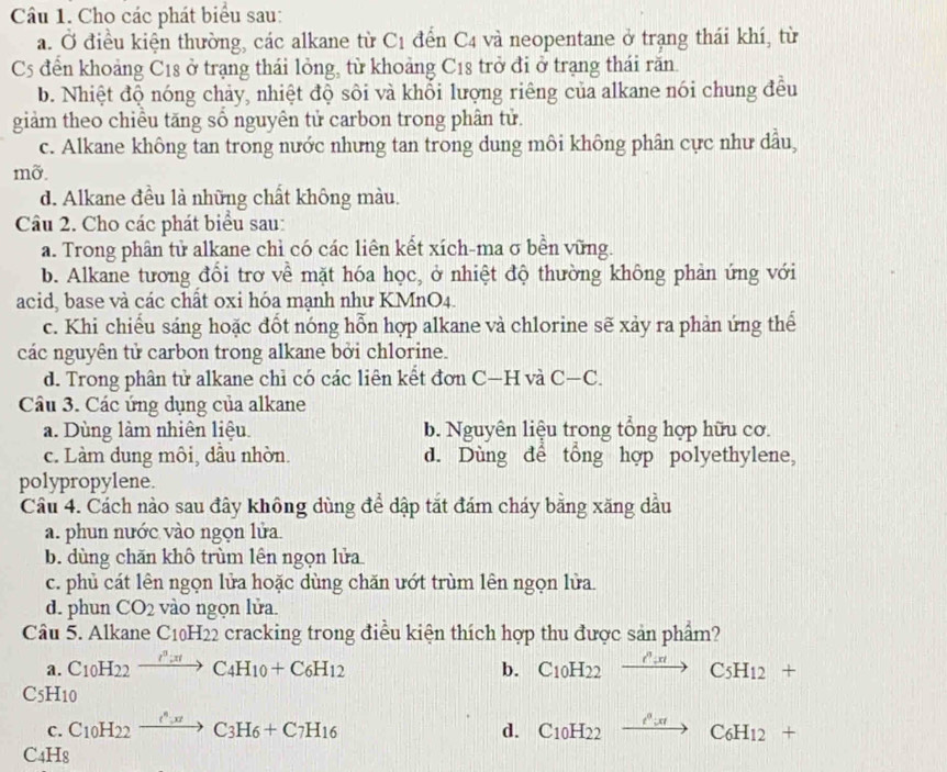 Cho các phát biểu sau:
a. Ở điều kiện thường, các alkane từ C 1 đến C4 và neopentane ở trạng thái khí, từ
C5 đến khoảng C18 ở trạng thái lỏng, từ khoảng C18 trở đi ở trạng thái răn.
b. Nhiệt độ nóng chảy, nhiệt độ sôi và khổi lượng riêng của alkane nói chung đều
giảm theo chiều tăng sổ nguyên tử carbon trong phân tử.
c. Alkane không tan trong nước nhưng tan trong dung môi không phân cực như dầu,
mỡ.
d. Alkane đều là những chất không màu.
Câu 2. Cho các phát biểu sau:
a. Trong phân tử alkane chỉ có các liên kết xích-ma σ bền vững.
b. Alkane tương đổi trơ về mặt hóa học, ở nhiệt độ thường không phản ứng với
acid, base và các chất oxi hóa mạnh như KMnO4.
c. Khi chiếu sáng hoặc đốt nóng hỗn hợp alkane và chlorine sẽ xảy ra phản ứng thể
các nguyên tử carbon trong alkane bởi chlorine.
d. Trong phân tử alkane chỉ có các liên kết đơn C—H và C—C.
Câu 3. Các ứng dụng của alkane
a. Dùng làm nhiên liệu. b. Nguyên liệu trong tổng hợp hữu cơ.
c. Làm dung môi, dầu nhờn. d. Dùng để tổng hợp polyethylene,
polypropylene.
Câu 4. Cách nào sau đây không dùng để dập tắt đám cháy bằng xăng dầu
a. phun nước vào ngọn lửa.
b. dùng chăn khô trùm lên ngọn lửa
c. phủ cát lên ngọn lửa hoặc dùng chăn ướt trùm lên ngọn lửa.
d. phun CO_2 vào ngọn lửa.
Câu 5. Alkane C_10H_22 cracking trong điều kiện thích hợp thu được sản phẩm?
a. C_10H_22xrightarrow I^3:π C_4H_10+C_6H_12 b. C_10H_22xrightarrow O_:x_c_2C_5H_12+
C5H10
c. C_10H_22xrightarrow e^(wedge +C_3)H_6+C_7H_16 C_10H_22xrightarrow O_cdC_6H_12+
d.
C4H8