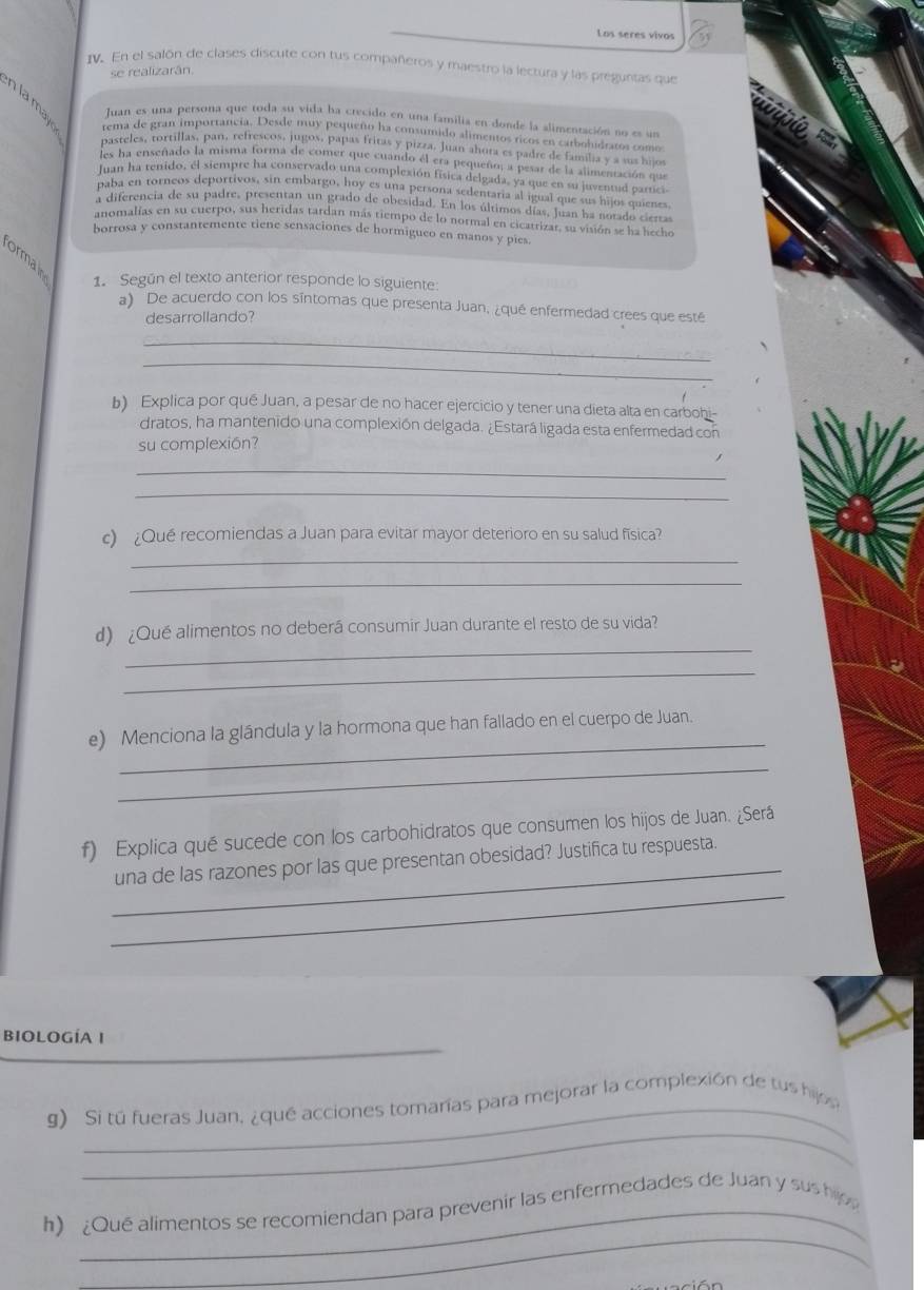 Los seres vivos
IV. En el salón de clases discute con tus compañeros y maestro la lectura y las preguntas que
se realizarán.
nlamay rema de gran importancia. Desde muy pequeño ha consumido alimentos ricos en carbohidratos como
Juan es una persona que toda su vida ha crecido en una familia en donde la alimentación no es un
pasteles, tortillas, pan, refrescos, jugos, papas fritas y pizza, Juan ahora es padre de familia y a sus hijos
es ha enseñado la misma forma de comer que cuando el era pequeño; a pesar de la aumentación que
Juan ha renido, él siempre ha conservado una complexión física delgada, ya que en su juventud partici
paba en torneos deportivos, sin embargo, hoy es una persona sedentaria al igual que sus hijos quienes
a diferencia de su padre, presentan un grado de obesidad. En los últimos días, Juan ha notado ciertas
anomalías en su cuerpo, sus heridas tardan más tiempo de lo normal en cicatrizar, su visión se ha hecho
borrosa y constantemente tiene sensaciones de hormigueo en manos y pies.
formain
1. Según el texto anterior responde lo siguiente:
a) De acuerdo con los síntomas que presenta Juan, ¿qué enfermedad crees que esté
desarrollando?
_
_
b) Explica por qué Juan, a pesar de no hacer ejercicio y tener una dieta alta en carbohi-
dratos, ha mantenido una complexión delgada. ¿Estará ligada esta enfermedad con
su complexión?
_
_
c) ¿Qué recomiendas a Juan para evitar mayor deterioro en su salud física?
_
_
_
d) ¿Qué alimentos no deberá consumir Juan durante el resto de su vida?
_
_
e) Menciona la glándula y la hormona que han fallado en el cuerpo de Juan.
_
_
f) Explica qué sucede con los carbohidratos que consumen los hijos de Juan. ¿Será
_
una de las razones por las que presentan obesidad? Justifica tu respuesta.
BIOLOGÍA I
_
_
g) Si tú fueras Juan, ¿qué acciones tomarías para mejorar la complexión de tus hijo
_
h) ¿Qué alimentos se recomiendan para prevenir las enfermedades de Juan y sus hijo