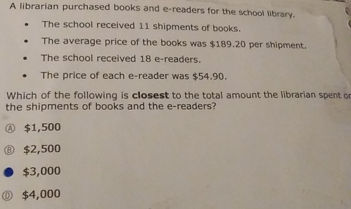 A librarian purchased books and e-readers for the school library.
The school received 11 shipments of books.
The average price of the books was $189.20 per shipment.
The school received 18 e-readers.
The price of each e-reader was $54.90.
Which of the following is closest to the total amount the librarian spent or
the shipments of books and the e-readers?
Ⓐ $1,500
⑧ $2,500
$3,000
Ⓓ $4,000