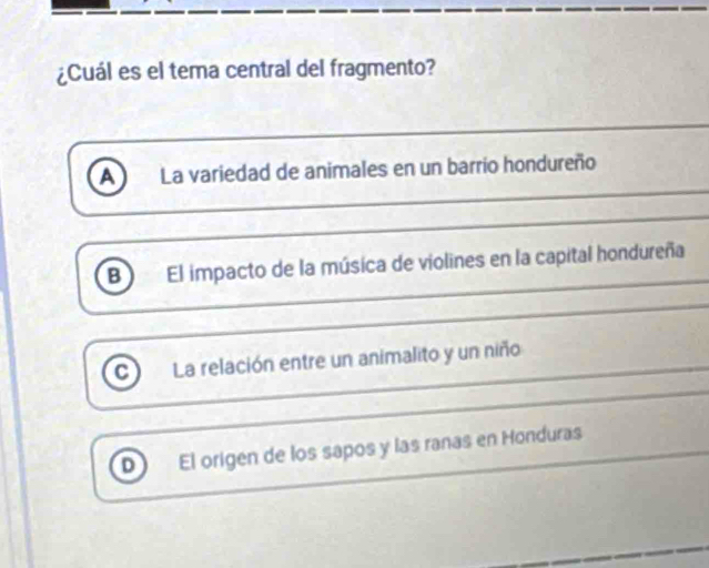 ¿Cuál es el tema central del fragmento?
a La variedad de animales en un barrio hondureño
B El impacto de la música de violines en la capital hondureña
C) La relación entre un animalito y un niño
D El origen de los sapos y las ranas en Honduras