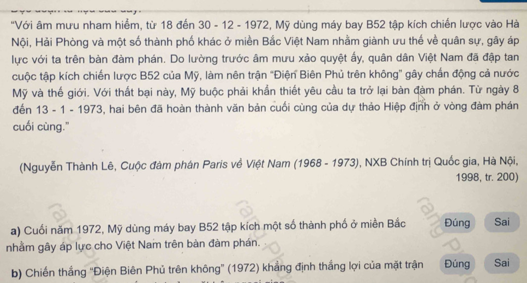 "Với âm mưu nham hiểm, từ 18 đến 30 - 12 - 1972, Mỹ dùng máy bay B52 tập kích chiến lược vào Hà 
Nội, Hải Phòng và một số thành phố khác ở miền Bắc Việt Nam nhằm giành ưu thế về quân sự, gây áp 
lực với ta trên bàn đàm phán. Do lường trước âm mưu xảo quyệt ấy, quân dân Việt Nam đã đập tan 
cuộc tập kích chiến lược B52 của Mỹ, làm nên trận “Điện Biên Phủ trên không” gây chấn động cả nước 
Mỹ và thế giới. Với thất bại này, Mỹ buộc phải khẩn thiết yêu cầu ta trở lại bàn đàm phán. Từ ngày 8
đến 13 - 1 - 1973, hai bên đã hoàn thành văn bản cuối cùng của dự thảo Hiệp định ở vòng đàm phán 
cuối cùng." 
(Nguyễn Thành Lê, Cuộc đàm phán Paris về Việt Nam (1968 - 1973), NXB Chính trị Quốc gia, Hà Nội, 
1998, tr. 200) 
a) Cuối năm 1972, Mỹ dùng máy bay B52 tập kích một số thành phố ở miền Bắc Đúng Sai 
nhằm gây áp lực cho Việt Nam trên bàn đàm phán. 
b) Chiến thắng “Điện Biên Phủ trên không” (1972) khẳng định thắng lợi của mặt trận Đúng Sai