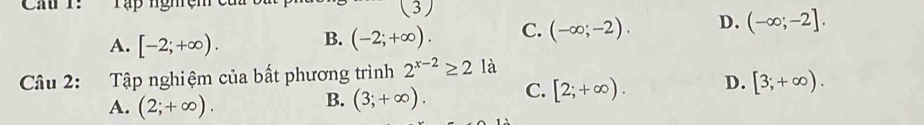 Ca 1: Tập nghệm (3)
A. [-2;+∈fty ). B. (-2;+∈fty ). C. (-∈fty ;-2). D. (-∈fty ;-2]. 
Câu 2: Tập nghiệm của bất phương trình 2^(x-2)≥ 2 à
A. (2;+∈fty ).
B. (3;+∈fty ). C. [2;+∈fty ). D. [3;+∈fty ).