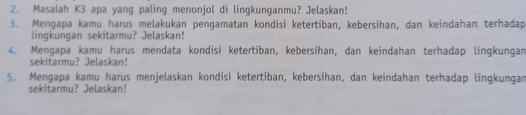 Masalah K3 apa yang paling menonjol di lingkunganmu? Jelaskan! 
3. Mengapa kamu harus melakukan pengamatan kondisi ketertiban, kebersihan, dan keindahan terhadap 
lingkungan sekitarmu? Jelaskan! 
4. Mengapa kamu harus mendata kondisi ketertiban, kebersihan, dan keindahan terhadap lingkungan 
sekitarmu? Jelaskan! 
5. Mengapa kamu harus menjelaskan kondisi ketertiban, kebersihan, dan keindahan terhadap lingkungan 
sekitarmu? Jelaskan!