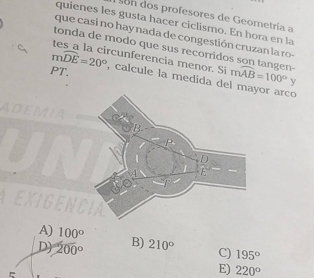 son dos profesores de Geometría a
quienes les gusta hacer ciclismo. En hora en la
que casi no hay nada de congestión cruzan la ro-
tonda de modo que sus recorridos son tangen-
tes a la circunferencia menor. Si mwidehat AB=100° y
PT.
mwidehat DE=20° , calcule la medida del mayor arco
A) 100°
B)
D) 200° 210°
C) 195°
E) 220°