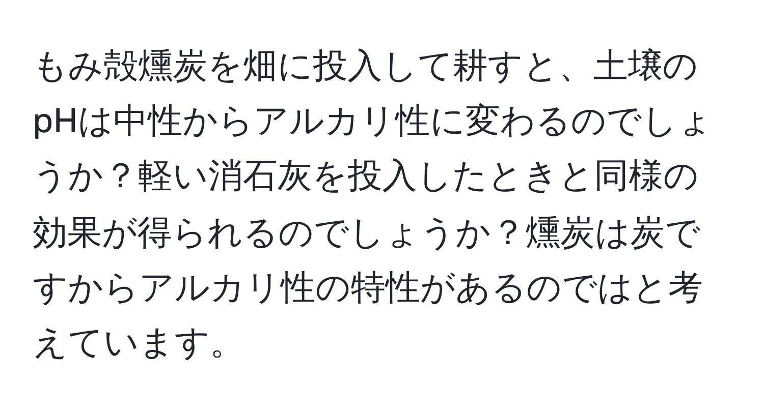 もみ殻燻炭を畑に投入して耕すと、土壌のpHは中性からアルカリ性に変わるのでしょうか？軽い消石灰を投入したときと同様の効果が得られるのでしょうか？燻炭は炭ですからアルカリ性の特性があるのではと考えています。