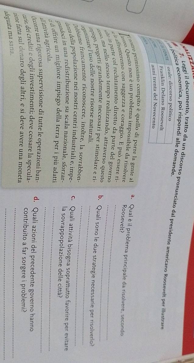 VALIZZAN 
7. Leggi il documento, tratto da un discorso pronunciato dal presídente americano Roosevelt per illustrare 
ca economica, poi rispondi alle mande. 
# nostro primissimo compito è quello di porre la gente a a. Qual è il problema principale da risolvere, secondo 
avoro. Questo non è un problema impossibile da risolvere Roosevelt? 
lo affronteremo con saggezza e coraggio. E può essere ri- 
oo in parte col reclutamento diretto da parte del governo_ 
stesso, ma nello stesso tempo realizzando, attraverso questo b. Quali sono le due strategie necessarie per risolverlo? 
impiego, progetti grandemente necessari per stimolare e ri- 
erganizzare l’uso delle nostre risorse naturali._ 
Dobbiamo francamente riconoscere, inoltre, la sovrabbon-_ 
danza della popolazione nei nostri centri industriali e, impe- c. Quali attività bisogna soprattutto favorire per evitare 
gnandoci in una redistribuzione su scala nazionale, sforzar- la sovrappopolazione delle città? 
_ 
di offrire un migliore impiego della terra per i più adatti_ 
all'attività agricola. 
Occorre una rigorosa supervisione di tutte le operazioni ban- d. Quali azioni del precedente governo hanno 
carie, dei crediti e degli investimenti; deve cessare la specula- contribuito a far sorgere i problemi? 
zione fatta sul denaro degli altri, e si deve avere una moneta_ 
_ 
adeguata ma sana.