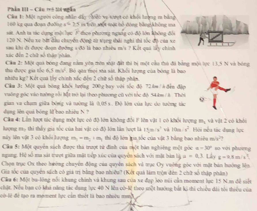 Phần III - Câu trà lài ngắn
Câu 1: Một người công nhân đẩy chiếc xo tượt có khổi lượng m bằng
160 kg qua đoạn đường s=2.=2.5 m trên một toặt hỗ đóng bằng không ma
sát. Anh ta tác dụng mội lực overline F theo phương ngang có độ lớn không đổi
120 N. Nếu xe bắt đầu chuyển động từ tạng thái nghi thì tốc độ của xe
sau khi đi được đoạn đưỡng s /đó là bao nhiêu m/s ? Kết quả lấy chính
xác đến 2 chữ số thập phản.
Câu 2: Một quả bóng đang nằm yên trên sặt đất thì bị một cầu thủ đá bằng một lực 13,5 N và bóng
thu được gia tốc 6.5m/s^2 F. Bỏ qua mọi ma sát. Khối lượng của bóng là bao
nhiêu kg? Kết quả lấy chính xấc đến 2 chữ số thập phản.
Cầu 3: Một quả bóng khổi lượng 200 g bay với tốc độ 72 km / h đến đập
vuông góc vào tưởng rỗi bật trở lại theo phương cũ với tốc độ 54km / h . Thời
gian va chạm giữa bóng và tường là 0,05 s. Độ lớn của lực do tường tác
dụng lên quả bóng lử bao nhiêu N ?
Câu 4: Lần lượt tác dụng một lực có độ lớn không đổi F lên vật 1 có khối lượng m_1 và vật 2 có khổi
lượng m_3 thi thầy gia tốc của hai vật có độ lớn lân lượt là 15m/s^2 và 10m/s^2 Hỏi nều tác dụng lực
này lên vật 3 có khối lượng m_3=m_2+m_1 thì độ lớn gia tốc của vật 3 bằng bao nhiêu m/s²?
Câu 5: Một quyển sách được thả trượt từ đinh của một bản nghiêng một góc a=30° so với phường
ngang. Hệ số ma sát trượt giữa mặt tiếp xúc của quyền sách với mặt bàn là u=0,3 Lầy g=9.8m/s
Chọn trục Ox theo hướng chuyền động của quyên sách và trục Oy vuởng góc với mặt bản hướng lên.
Gia tốc của quyển sách có giá trị bằng bao nhiêu? (Kết quả làm tròn đên 2 chữ số thập phản)
Câu 6: Một bu-lông nổi khung chính và khung sau của xe đạp leo núi cần moment lực 15 N.m để siết
chật. Nếu bạn có khả năng tác dụng lực 40 N lên cờ-lệ theo một hướng bắt kỷ thi chiều dài tôi thiếu của
cờ-lê đề tạo ra moment lực cần thiết là bao nhiêu mm