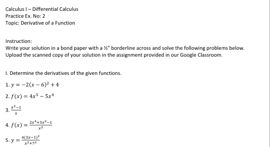 Calculus I - Differential Calculus 
Practice Ex. No: 2 
Topic: Derivative of a Function 
Instruction: 
Write your solution in a bond paper with a 1/2'' borderline across and solve the following problems below. 
Upload the scanned copy of your solution in the assignment provided in our Google Classroom. 
I. Determine the derivatives of the given functions. 
1. y=-2(x-6)^2+4
2. f(x)=4x^5-5x^4
3.  (x^2-1)/x 
4. f(x)= (2x^4+3x^2-1)/x^2 
5. y=frac 4(3x-1)^2x^2+7^x