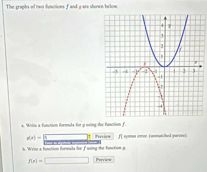 The graphs of two functions f and g are shown below. 
a. Write a function formula for g using the function f.
g(x)= f( Preview f ( syntax error. (unmatched parens). 
Enter an algebraic expression [more.. 
b. Write a function formula for f using the function g.
f(x)=
x_OC))(x_O) 
□ ,□ ) Preview