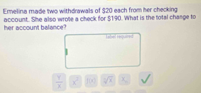 Emelina made two withdrawals of $20 each from her checking 
account. She also wrote a check for $190. What is the total change to 
her account balance? 
label required
 Y/X  x^2 f(x) sqrt[n](x) X_n