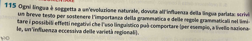 115 Ogni lingua è soggetta a un’evoluzione naturale, dovuta all'influenza della lingua parlata: scrivi 
un breve testo per sostenere l’importanza della grammatica e delle regole grammaticali nel limi- 
tare i possibili effetti negativi che l’uso linguistico può comportare (per esempio, a livello naziona- 
le, un’influenza eccessiva delle varietà regionali).