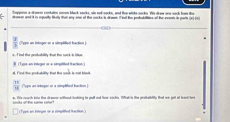 Suppose a drawer contains seven black socks, six red socks, and five white socks. We draw one sock from the 
drawer and it is equally likely that any one of the socks is drawn. Find the probabilities of the events in parts (a)-(e)
 2/3  (Type an integer or a simplified fraction .) 
c. Find the probability that the sock is blue 
0 (Type an integer or a simplified fraction.) 
d. Find the probability that the sock is not black
 11/18  (Type an integer or a simplified fraction.) 
e. We reach into the drawer without looking to pull out four socks. What is the probability that we get at least two 
socks of the same color? 
(Type an integer or a simplified fraction.)