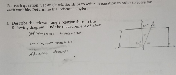 For each question, use angle relationships to write an equation in order to solve for
each variable. Determine the indicated angles.
1. Describe the relevant angle relationships in the
following diagram. Find the measurement of ∠ DAE.