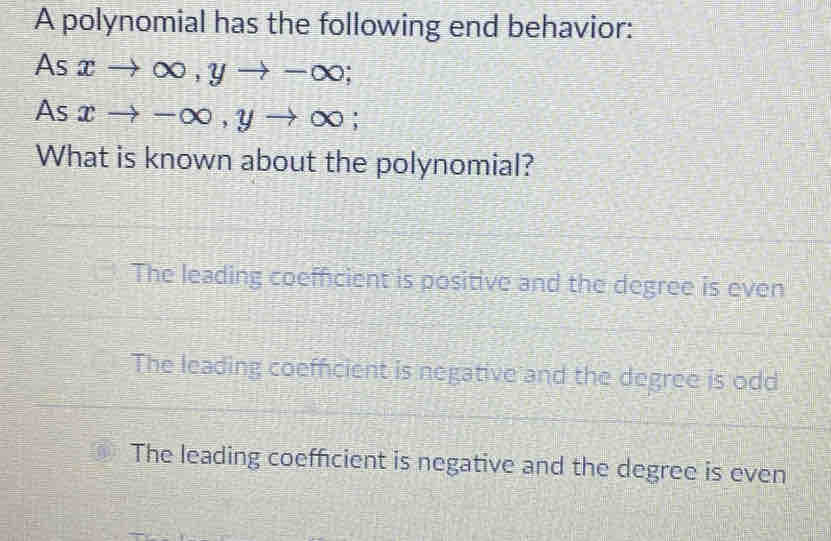 A polynomial has the following end behavior:
As xto ∈fty , yto -∈fty; 
As xto -∈fty , yto ∈fty; 
What is known about the polynomial?
The leading coefficient is positive and the degree is even
The leading coefficient is negative and the degree is odd
The leading coefficient is negative and the degree is even