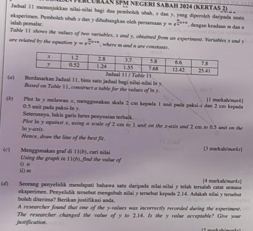 PERCUbÃÃN 5PM NEGERI SABAH 2024 (KERTAS 2)   
Jadual 11 menunjukkan nilai-nilai bagi dua pembolch ubah, x dan y, yang diperolch daripada suatu
eksperimen. Pemboleh ubah x dan y dihubungkan oleh persamaan y=e^(frac m)nx+n , dengan keadaan m dan /
ialah pemalar.
Table 11 shows the values of two variables, x and y, obtained from an experiment. Variables x and y
are related by the equation y=e^(frac m)nx+n , where m and n are constants.
(α)Berdasarkan Jadual 11, bina satu jadual bagi nilai-nilai ln y.
Based on Table 11, construct a table for the values of In y.
[1 markah/mark]
(b) Plot ln y melawan x, menggunakan skala 2 cm kepada 1 unit pada paksi-x dan 2 cm kepada
0.5 unit pada paksi-ln y.
Seterusnya, lukis garis lurus penyvaian terbaik.
Plot In y against x, using a scale of 2 cm to 1 unit on the x-axis and 2 cm to 0.5 unit on the
ln y-axis.
Hence, draw the line of the best fit.
(c) Menggunakan graf di 11(b), cari nilai
[3 markah/marks]
Using the graph in 11(b), find the value of
i) n
i) m
[4 markah/marks]
(d) Seorang penyelidik mendapati bahawa satu daripada nilai-nilai y telah tersalah catat semasa
eksperimen. Penyelidik tersebut mengubah nilai y tersebut kepada 2.14. Adakah nilai y tersebut
boleh diterima? Berikan justifikasi anda.
A researcher found that one of the y-values was incorrectly recorded during the experiment.
The researcher changed the value of y to 2.14. Is the y value acceptable? Give your
justification .