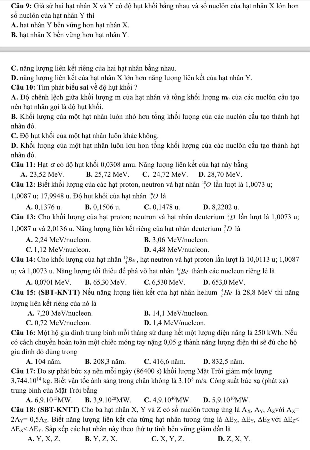 Giả sử hai hạt nhân X và Y có độ hụt khối bằng nhau và số nuclôn của hạt nhân X lớn hơn
số nuclôn của hạt nhân Y thì
A. hạt nhân Y bền vững hơn hạt nhân X.
B. hạt nhân X bền vững hơn hạt nhân Y.
C. năng lượng liên kết riêng của hai hạt nhân bằng nhau.
D. năng lượng liên kết của hạt nhân X lớn hơn năng lượng liên kết của hạt nhân Y.
Câu 10: Tìm phát biểu sai về độ hụt khối ?
A. Độ chênh lệch giữa khối lượng m của hạt nhân và tổng khối lượng m₀ của các nuclôn cấu tạo
nên hạt nhân gọi là độ hụt khối.
B. Khối lượng của một hạt nhân luôn nhỏ hơn tổng khối lượng của các nuclôn cấu tạo thành hạt
nhân đó.
C. Độ hụt khối của một hạt nhân luôn khác không.
D. Khối lượng của một hạt nhân luôn lớn hơn tổng khối lượng của các nuclôn cấu tạo thành hạt
nhân đó.
Câu 11: Hạt α có độ hụt khối 0,0308 amu. Năng lượng liên kết của hạt này bằng
A. 23,52 MeV. B. 25,72 MeV. C. 24,72 MeV. D. 28,70 MeV.
Câu 12: Biết khối lượng của các hạt proton, neutron và hạt nhân beginarrayr 18 8endarray O lần lượt là 1,0073 u;
1,0087 u; 17,9948 u. Độ hụt khối của hạt nhân 'O là
A. 0,1376 u. B. 0,1506 u. C. 0,1478 u. D. 8,2202 u.
Câu 13: Cho khối lượng của hạt proton; neutron và hạt nhân deuterium _1^(2D lần lượt là 1,0073 u;
1,0087 u và 2,0136 u. Năng lượng liên kết riêng của hạt nhân deuterium _1^2D là
A. 2,24 MeV/nucleon. B. 3,06 MeV/nucleon.
C. 1,12 MeV/nucleon. D. 4,48 MeV/nucleon.
Câu 14: Cho khối lượng của hạt nhân 'Be , hạt neutron và hạt proton lần lượt là 10,0113 u; 1,0087
u; và 1,0073 u. Năng lượng tối thiểu để phá vỡ hạt nhân ''Be thành các nucleon riêng lẻ là
A. 0,0701 MeV. B. 65,30 MeV. C. 6,530 MeV. D. 653,0 MeV.
Câu 15: (SBT-KNTT) Nếu năng lượng liên kết của hạt nhân helium *He là 28,8 MeV thì năng
lượng liên kết riêng của nó là
A. 7,20 MeV/nucleon. B. 14,1 MeV/nucleon.
C. 0,72 MeV/nucleon. D. 1,4 MeV/nucleon.
Câu 16: Một hộ gia đình trung bình mỗi tháng sử dụng hết một lượng điện năng là 250 kWh. Nếu
có cách chuyển hoàn toàn một chiếc móng tay nặng 0,05 g thành năng lượng điện thì sẽ đủ cho hộ
gia đình đó dùng trong
A. 104 năm. B. 208,3 năm. C. 416,6 năm. D. 832,5 năm.
Câu 17: Do sự phát bức xạ nên mỗi ngày (86400 s) khối lượng Mặt Trời giảm một lượng
3,744.10^14)kg;. Biết vận tốc ánh sáng trong chân không là 3.10^8 m /s. Công suất bức xạ (phát xa
trung bình của Mặt Trời bằng
A. 6,9.10^(15) MW B. 3,9.10^(20)MW. C. 4,9.10^(40)MW. D. 5,9.10^(10)MW.
Câu 18: (SBT-KNTT) Cho ba hạt nhân X, Y và Z có số nuclôn tương ứng là A_X,A_Y,A_Z với A_X=
2A_Y=0,5A_Z 4. Biết năng lượng liên kết của từng hạt nhân tương ứng là △ Ex,△ Ey,△ Ez với △ E_Z
△ E_X . Sắp xếp các hạt nhân này theo thứ tự tính bền vững giảm dần là
A. Y, X, Z. B. Y, Z, X. C. X, Y, Z. D. Z, X, Y.