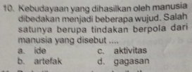 Kebudayaan yang dihasilkan oleh manusia
dibedakan menjadi beberapa wujud. Salah
satunya berupa tindakan berpola dari
manusia yang disebut ....
a. ide c. aktivitas
b. artefak d. gagasan