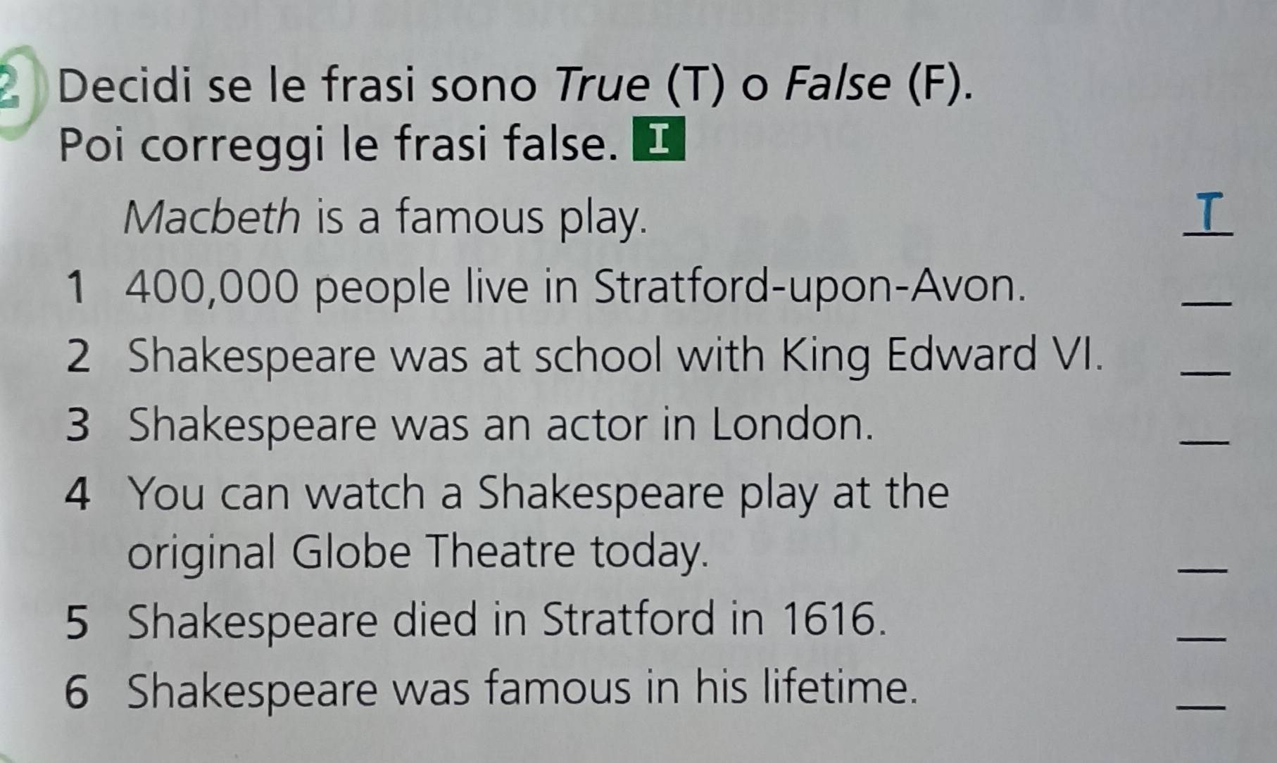 Decidi se le frasi sono True (T) o False (F). 
Poi correggi le frasi false. [ 
Macbeth is a famous play. 
1 400,000 people live in Stratford-upon-Avon. 
_ 
2 Shakespeare was at school with King Edward VI. 
_ 
3 Shakespeare was an actor in London. 
_ 
4 You can watch a Shakespeare play at the 
original Globe Theatre today. 
_ 
5 Shakespeare died in Stratford in 1616. 
_ 
6 Shakespeare was famous in his lifetime. 
_