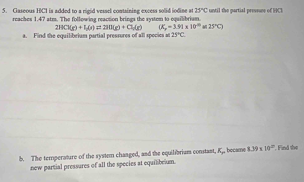 Gaseous HCl is added to a rigid vessel containing excess solid iodine at 25°C until the partial pressure of HCl 
reaches 1.47 atm. The following reaction brings the system to equilibrium.
2HCl(g)+I_2(s)leftharpoons 2HI(g)+Cl_2(g) (K_p=3.91* 10^(-33) at 25°C)
a. Find the equilibrium partial pressures of all species at 25°C. 
b. The temperature of the system changed, and the equilibrium constant, K_p, became 8.39* 10^(-27). Find the 
new partial pressures of all the species at equilibrium.