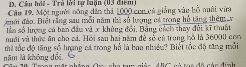 Câu hỏi - Trả lời tự luận (03 điểm) 
Câu 19. Một người nông dân thả 1000 con cá giống vào hồ nuôi vừa 
mới đào. Biết rằng sau mỗi năm thì số lượng cá trong hồ tăng thêm x
lần số lượng cá ban đầu và x không đổi. Bằng cách thay đổi kĩ thuật 
nuôi và thức ăn cho cá. Hỏi sau hai năm để số cá trong hồ là 36000 con 
thì tốc độ tăng số lượng cá trong hồ là bao nhiêu? Biết tốc độ tăng mỗi 
năm là không đổi. 
ARC có toa đô các định