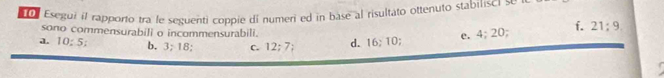 Esegui il rapporto tra le seguenti coppie di numeri ed in base al risultato ottenuto stabilisci se 
sono commensurabili o incommensurabili. 
a. 10:5; b. 3; 18 C. 12; 7; d. 16; 10; e. 4: 20 ) f. 21; 9.