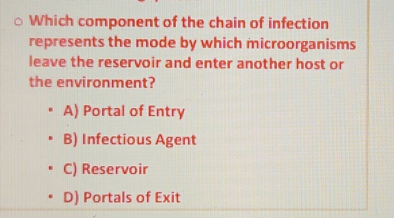 Which component of the chain of infection
represents the mode by which microorganisms
leave the reservoir and enter another host or
the environment?
A) Portal of Entry
B) Infectious Agent
C) Reservoir
D) Portals of Exit