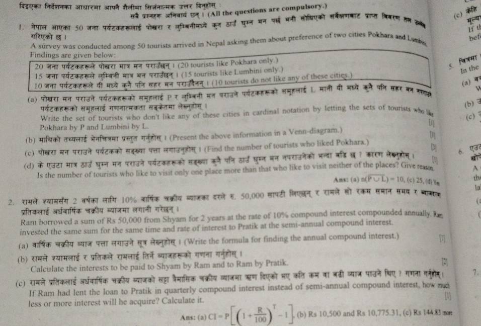 विडएका निर्वेशनका आधारमा आफनै जैलीमा सिर्जनात्मक उत्तर विनुहोस
सवर प्ररनहर अनवायं एन् । (All the questions are compulsory.)
(c) कहि
1. नेपाल आएका 50 जना पर्यंटकहरूलाई पोशखरा र लुम्बिनीमध्ये कन ठार्ड घुम्न मन परछई भनी सोधिएको सर्बेक्षणबॉट प्ात बिनरण तल क मलय
If t
गरिएको छ । bef
A survey was conducted among 50 tourists arrived in Nepal asking them about preference of two cities Pokhara and Lamba
Findings are given below:
20 जना पर्यटकहरूले पोखरा मात्र मन पराउबन । (20 tourists like Pokhara only.)
5. चित्रमा
15 जना पर्यटकहरूले लुम्बिनी मा्र मन पराउधन् । (15 tourists like Lumbini only )
In the
10 जना पर्यटकॉखले यी मह्ये कने पन सहर मन पराउडनन । (10 tourists do not like any of these cities.)
(a)
(a) पोखरा मन पराउने पर्यटकहरूको समहलाई र लम्बनी मन पराउने पर्यटकहरूको समूहलाई । मानी यी महयें कने पनि सहर बन नस
v 
पर्यटकहरूको समूहलाई गणनात्मकता सइकेतमा लेख्नुहोस ।
(b)
Write the set of tourists who don't like any of these cities in cardinal notation by letting the sets of tourists who 
Pokhara by P and Lumbini by L.
m (c)
(b) मायिको तध्यलाई भेनचत्रमा प्रस्तुत गनहीस् 1 (Present the above information in a Venn-diagram.)
tn
(c) पोखरा मन पराउने पर्टकको सहख्या पत्ता सगाउनुहोस् 1 (Find the number of tourists who liked Pokhara.)
(d) के एउटा मात्र ठार्उ घुम्न मन पराउने पर्यटकहरूको सहख्या कूनै पनि ठार्ड घुम्न मन नपराउनेकों भन्दा बह़िछ ? कारण लेब्नुहोम्। 6. एउ
[1]
Is the number of tourists who like to visit only one place more than that who like to visit neither of the places? Give rea A
th
Ans: (a) n(overline P∪ L)=10 ,(c) 25, (4) Ym la
2. रामले रयामसरंग 2 वर्षका लागि 10% वार्षिक चक्रीय ब्याजका दरले ह. 50,000 सापटी लिएलन् र रामले सो रकम समान समय र बाकर
C 
प्रतिकलाई अर्धवार्षिक चक्रीय व्याजमा लगानी गरेछन्।
Ram borrowed a sum of Rs 50,000 from Shyam for 2 years at the rate of 10% compound interest compounded annually. R
invested the same sum for the same time and rate of interest to Pratik at the semi-annual compound interest.
(a) वार्षिक चक्रीय व्याज पत्ता लगाउने सूत्र लेख्नुहोस् । (Write the formula for finding the annual compound interest.)
(b) रामले श्यामलाई र प्रतिकले रामलाई तिर्ने ब्याजहरूको गणना गरनुहोस् ।
Calculate the interests to be paid to Shyam by Ram and to Ram by Pratik.
2
(c) रामले प्रतिकलाई अर्धवार्षिक चक्रीय व्याजको सह्टा व्रैमासिक चक्रीय व्याजमा ऋण दिएको भए कत कम वा बढी व्याज पाउने पिए? गमना मर्नहषन। 7.
If Ram had lent the loan to Pratik in quarterly compound interest instead of semi-annual compound interest, how m
less or more interest will he acquire? Calculate it.
Ans: (a) CI=P[(1+ R/100 )^T-1]. (b) Rs 10,500 and Rs 10,775.31, (c) Rs 144.83 mor