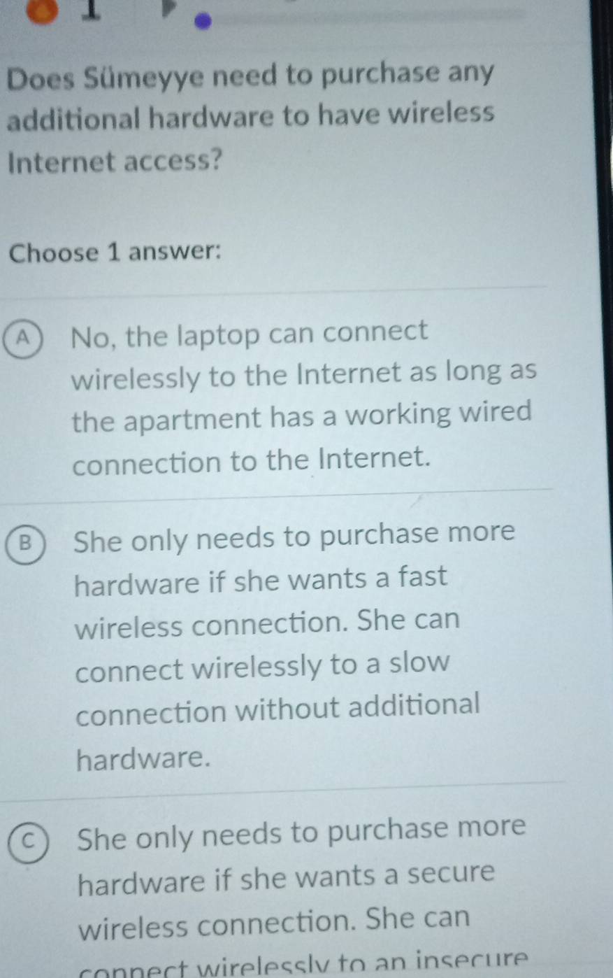 Does Sümeyye need to purchase any
additional hardware to have wireless
Internet access?
Choose 1 answer:
A  No, the laptop can connect
wirelessly to the Internet as long as
the apartment has a working wired
connection to the Internet.
B She only needs to purchase more
hardware if she wants a fast
wireless connection. She can
connect wirelessly to a slow
connection without additional
hardware.
C) She only needs to purchase more
hardware if she wants a secure
wireless connection. She can
connect wirelessly to an insecure .