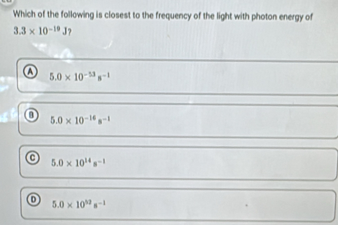 Which of the following is closest to the frequency of the light with photon energy of
3.3* 10^(-19)J ?
Ⓐ 5.0* 10^(-53)s^(-1)
⑬ 5.0* 10^(-16)s^(-1)
5.0* 10^(14)s^(-1)
① 5.0* 10^(52)s^(-1)